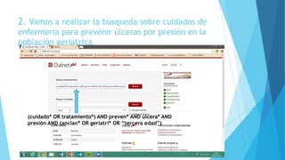 2. Vamos a realizar la búsqueda sobre cuidados de
enfermería para prevenir úlceras por presión en la
población geriátrica.
*
(cuidado* OR tratamiento*) AND preven* AND úlcera* AND
presión AND (ancian* OR geriatri* OR “tercera edad”)
 