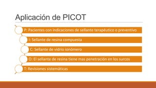 Aplicación de PICOT
P: Pacientes con indicaciones de sellante terapéutico o preventivo
I: Sellante de resina compuesta
C: Sellante de vidrio ionómero
O: El sellante de resina tiene mas penetración en los surcos
T: Revisiones sistemáticas
 