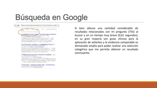 Búsqueda en Google
Si bien obtuve una cantidad considerable de
resultados relacionados con mi pregunta (735) al
buscar y en un tiempo muy breve (0,61 segundos),
en su gran mayoría son guías clínicas para la
aplicación de sellantes y la evidencia comparable es
demasiado amplia para poder realizar una selección
categórica que me permita obtener un resultado
concluyente.
 