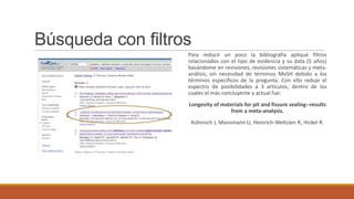 Búsqueda con filtros
Para reducir un poco la bibliografía apliqué filtros
relacionados con el tipo de evidencia y su data (5 años)
basándome en revisiones, revisiones sistemáticas y meta-
análisis, sin necesidad de términos MeSH debido a los
términos específicos de la pregunta. Con ello reduje el
espectro de posibilidades a 3 artículos, dentro de los
cuales el más concluyente y actual fue:
Longevity of materials for pit and fissure sealing--results
from a meta-analysis.
Kühnisch J, Mansmann U, Heinrich-Weltzien R, Hickel R.
 