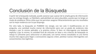 Conclusión de la Búsqueda
A partir de la búsqueda realizada, puedo aseverar que a pesar de la amplia gama de información
que me entrega Google, su fidelidad y aplicabilidad son poco plausibles, puesto que no tengo un
modo de establecer filtros útiles que me permitan asegurar fehacientemente que mis resultados
son la mejor evidencia con la que dispongo.
Por otro lado, la búsqueda en PUBMED me otorgó, con tan solo 3 modificaciones en mi
pregunta, una cantidad mucho menor de información pero con un grado de evidencia más
elevada y por lo mismo aplicable a la práctica clínica. Si bien mi interrogante era bastante
explícita y por lo mismo, la cantidad final de artículos en base a mis criterios de búsqueda se
redujo lo suficiente para seleccionar el adecuado, con temas menos estudiados es una forma
mucho más segura para llegar a conclusiones seguras o bien, plantear nuevas interrogantes con
conocimientos más legítimos.
 