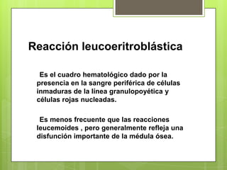 Reacción leucoeritroblástica
Es el cuadro hematológico dado por la
presencia en la sangre periférica de células
inmaduras de la línea granulopoyética y
células rojas nucleadas.
Es menos frecuente que las reacciones
leucemoides , pero generalmente refleja una
disfunción importante de la médula ósea.
 