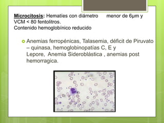 Microcitosis: Hematíes con diámetro menor de 6µm y
VCM < 80 fentolitros.
Contenido hemoglobínico reducido
 Anemias ferropénicas, Talasemia, déficit de Piruvato
– quinasa, hemoglobinopatías C, E y
Lepore, Anemia Sideroblástica , anemias post
hemorragica.
 