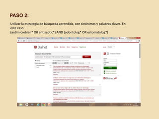 PASO 2: 
Utilizar la estrategia de búsqueda aprendida, con sinónimos y palabras claves. En 
este caso: 
(antimicrobian* OR antiseptic*) AND (odontolog* OR estomatolog*) 
 