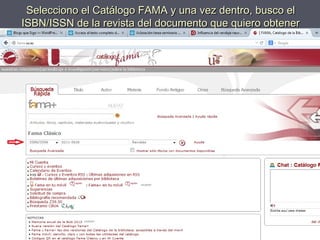 Selecciono el Catálogo FAMA y una vez dentro, busco elSelecciono el Catálogo FAMA y una vez dentro, busco el
ISBN/ISSN de la revista del documento que quiero obtenerISBN/ISSN de la revista del documento que quiero obtener
 