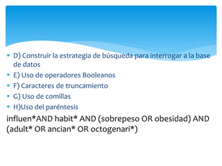  D) Construir la estrategia de búsqueda para interrogar a la base
de datos
 E) Uso de operadores Booleanos
 F) Caracteres de truncamiento
 G) Uso de comillas
 H)Uso del paréntesis
influen*AND habit* AND (sobrepeso OR obesidad) AND
(adult* OR ancian* OR octogenari*)
 