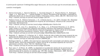 A continuación aparecen 5 bibliografías según Vancouver, de los artículos que he encontrado sobre la
cuestión investigada:
 Martos Cerezuela, I., Mancera Romero, J., Sacristán Visquert, E., Poyatos Ramos, R., Rodríguez
Lagos, J. A., Ruiz Vera, S., … Gómez Huelgas, R. (2010). Prevalencia de sobrepeso y obesidad en
población adulta de un área de Salud Urbana. Enfermería clínica, 20(5), 286–291. Retrieved from
http://dialnet.unirioja.es/servlet/extart?codigo=3301741
 Pedrera Canal, B., Pedrera Zamorano, J. D., & Morán García, J. M. (2014, October 30). Obesidad
y hábitos y estilos de vida saludables en mujeres de Extremadura: influencia del consumo de
televisión. Retrieved from
http://dialnet.unirioja.es/servlet/tesis?codigo=44044&orden=1&info=link
 Penatti, M. I. B., Lira, F. S., Katashima, C. K., Rosa, J. C., & Pimentel Pimentel, G. D. (2012).
Sugar intake is correlated with adiposity and obesity indicators and sedentary lifestyle in
Brazilian individuals with morbid obesity. Nutrición hospitalaria: Organo oficial de la Sociedad
española de nutrición parenteral y enteral, 27(5), 1547–1553. Retrieved from
http://dialnet.unirioja.es/servlet/articulo?codigo=4062076&orden=366027&info=link
 Reséndiz, E., Aguilera, P., & Rocher, M. E. (2010). Estilo de vida e índice de masa corporal de una
población de adultos del sur de Tamaulipas, México. Aquichan, 10(3), 244–252. Retrieved from
http://dialnet.unirioja.es/descarga/articulo/3400996.pdf
 Rodríguez Martín, A. (2009). Life-style factors associated with overweight and obesity among
Spanish adults. Nutrición hospitalaria: Organo oficial de la Sociedad española de nutrición
parenteral y enteral, 24(2), 144–151. Retrieved from
http://dialnet.unirioja.es/servlet/extart?codigo=2953298
 Ruiz Juan, F., & Piéron, M. (2009). La obesidad en la población adulta de las provincias de
Almería, Granada y Murcia. In Actividad física y estilos de vida saludables: análisis de los
determinantes de la práctica en adultos (pp. 179–196). Sevilla : Wanceulen, 2009. Retrieved
from http://dialnet.unirioja.es/servlet/extart?codigo=3149262
 