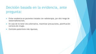 Decisión basada en la evidencia, ante
pregunta:
 Evitar exodoncia en pacientes tratados con radioterapia, por alto riesgo de
osteorradionecrosis.
 En caso de no tener otra alternativa, maximizar precauciones, planificación
correcta de cirugía.
 Controles posteriores más rigurosos.
 