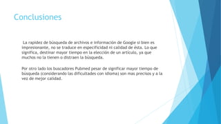 Conclusiones
La rapidez de búsqueda de archivos e información de Google si bien es
impresionante, no se traduce en especificidad ni calidad de ésta. Lo que
significa, destinar mayor tiempo en la elección de un artículo, ya que
muchos no la tienen o distraen la búsqueda.
Por otro lado los buscadores Pubmed pesar de significar mayor tiempo de
búsqueda (considerando las dificultades con idioma) son mas precisos y a la
vez de mejor calidad.
 