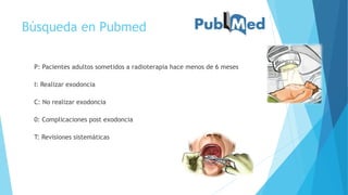 Búsqueda en Pubmed
P: Pacientes adultos sometidos a radioterapia hace menos de 6 meses
I: Realizar exodoncia
C: No realizar exodoncia
0: Complicaciones post exodoncia
T: Revisiones sistemáticas
 