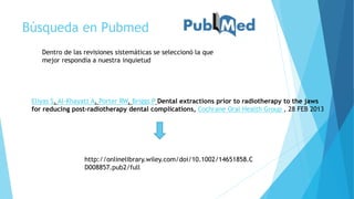 Búsqueda en Pubmed
Dentro de las revisiones sistemáticas se seleccionó la que
mejor respondía a nuestra inquietud
Eliyas S, Al-Khayatt A, Porter RW, Briggs P Dental extractions prior to radiotherapy to the jaws
for reducing post-radiotherapy dental complications, Cochrane Oral Health Group , 28 FEB 2013
http://onlinelibrary.wiley.com/doi/10.1002/14651858.C
D008857.pub2/full
 