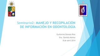 Seminario2: MANEJO Y RECOPILACIÓN
DE INFORMACIÓN EN ODONTOLOGÍA
Guillermo Donoso Rios
Dra. Daniela Muñoz
8 de abril 2014
 