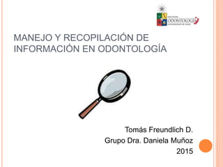 MANEJO Y RECOPILACIÓN DE
INFORMACIÓN EN ODONTOLOGÍA
Tomás Freundlich D.
Grupo Dra. Daniela Muñoz
2015
 