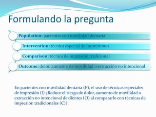 Formulando la pregunta
Population: pacientes con movilidad dentaria
Intervention: técnica especial de impresiones
Comparison: técnica de impresión tradicional
Outcome: dolor, aumento de movilidad o extracción no intencional
En pacientes con movilidad dentaria (P), el uso de técnicas especiales
de impresión (I) ¿Reduce el riesgo de dolor, aumento de movilidad o
extracción no intencional de dientes (O) al compararlo con técnicas de
impresión tradicionales (C)?
 