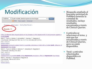Modificación  Búsqueda ampliada al
buscador principal de
PubMed aumenta la
cantidad de
resultados, incluye
resultados
encontrados a través
de Clinical Queries.
 6 artículos se
relacionan al tema, 3
más que los
encontrados a través
de Clinical Queries,
pero no están
disponibles.
 Total: 3 artículos
relacionados
disponibles en
PubMed.
 