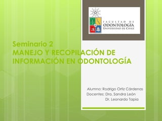 Seminario 2
MANEJO Y RECOPILACIÓN DE
INFORMACIÓN EN ODONTOLOGÍA
Alumno: Rodrigo Ortiz Cárdenas
Docentes: Dra. Sandra León
Dr. Leonardo Tapia
 