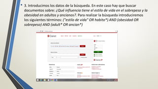 • 3. Introducimos los datos de la búsqueda. En este caso hay que buscar
documentos sobre: ¿Qué influencia tiene el estilo de vida en el sobrepeso y la
obesidad en adultos y ancianos?. Para realizar la búsqueda introduciremos
los siguientes términos: ("estilo de vida" OR habito*) AND (obesidad OR
sobrepeso) AND (adult* OR ancian*)
 