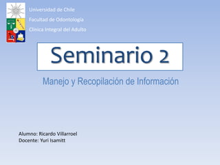 Seminario 2
Manejo y Recopilación de Información
Alumno: Ricardo Villarroel
Docente: Yuri Isamitt
Universidad de Chile
Facultad de Odontología
Clínica Integral del Adulto
 