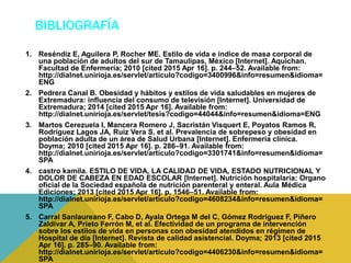 BIBLIOGRAFÍA
1. Reséndiz E, Aguilera P, Rocher ME. Estilo de vida e índice de masa corporal de
una población de adultos del sur de Tamaulipas, México [Internet]. Aquichan.
Facultad de Enfermería; 2010 [cited 2015 Apr 16]. p. 244–52. Available from:
http://dialnet.unirioja.es/servlet/articulo?codigo=3400996&info=resumen&idioma=
ENG
2. Pedrera Canal B. Obesidad y hábitos y estilos de vida saludables en mujeres de
Extremadura: influencia del consumo de televisión [Internet]. Universidad de
Extremadura; 2014 [cited 2015 Apr 16]. Available from:
http://dialnet.unirioja.es/servlet/tesis?codigo=44044&info=resumen&idioma=ENG
3. Martos Cerezuela I, Mancera Romero J, Sacristán Visquert E, Poyatos Ramos R,
Rodríguez Lagos JA, Ruiz Vera S, et al. Prevalencia de sobrepeso y obesidad en
población adulta de un área de Salud Urbana [Internet]. Enfermería clínica.
Doyma; 2010 [cited 2015 Apr 16]. p. 286–91. Available from:
http://dialnet.unirioja.es/servlet/articulo?codigo=3301741&info=resumen&idioma=
SPA
4. castro kamila. ESTILO DE VIDA, LA CALIDAD DE VIDA, ESTADO NUTRICIONAL Y
DOLOR DE CABEZA EN EDAD ESCOLAR [Internet]. Nutrición hospitalaria: Organo
oficial de la Sociedad española de nutrición parenteral y enteral. Aula Médica
Ediciones; 2013 [cited 2015 Apr 16]. p. 1546–51. Available from:
http://dialnet.unirioja.es/servlet/articulo?codigo=4608234&info=resumen&idioma=
SPA
5. Carral Sanlaureano F, Cabo D, Ayala Ortega M del C, Gómez Rodríguez F, Piñero
Zaldívar A, Prieto Ferrón M, et al. Efectividad de un programa de intervención
sobre los estilos de vida en personas con obesidad atendidos en régimen de
Hospital de día [Internet]. Revista de calidad asistencial. Doyma; 2013 [cited 2015
Apr 16]. p. 285–90. Available from:
http://dialnet.unirioja.es/servlet/articulo?codigo=4406230&info=resumen&idioma=
SPA
 