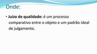 Onde:
• Juízo de qualidade: é um processo
comparativo entre o objeto e um padrão ideal
de julgamento.
 