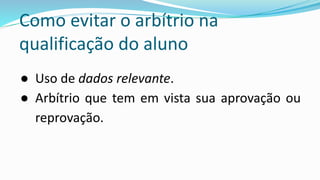 Como evitar o arbítrio na
qualificação do aluno
● Uso de dados relevante.
● Arbítrio que tem em vista sua aprovação ou
reprovação.
 