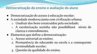Democratização do ensino e avaliação do aluno
● Democratização do acesso à educação escolar;
● A sociedade moderna junta com civilização urbana;
o Usufruir dos bens construídos pela sociedade;
o A escolarização sozinha não possibilitará níveis de
clareza e entendimento.
● Elementos que define a democratização:
1. Acesso universal ao ensino;
2. Permanência do educando na escola e a consequente
terminalidade escolar;
3. Questão da qualidade do ensino.
 
