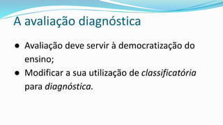 A avaliação diagnóstica
● Avaliação deve servir à democratização do
ensino;
● Modificar a sua utilização de classificatória
para diagnóstica.
 