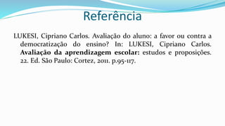Referência
LUKESI, Cipriano Carlos. Avaliação do aluno: a favor ou contra a
democratização do ensino? In: LUKESI, Cipriano Carlos.
Avaliação da aprendizagem escolar: estudos e proposições.
22. Ed. São Paulo: Cortez, 2011. p.95-117.
 