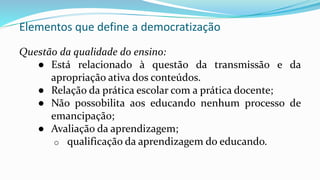 Elementos que define a democratização
Questão da qualidade do ensino:
● Está relacionado à questão da transmissão e da
apropriação ativa dos conteúdos.
● Relação da prática escolar com a prática docente;
● Não possobilita aos educando nenhum processo de
emancipação;
● Avaliação da aprendizagem;
o qualificação da aprendizagem do educando.
 