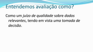 Entendemos avaliação como?
Como um juízo de qualidade sobre dados
relevantes, tendo em vista uma tomada de
decisão.
 
