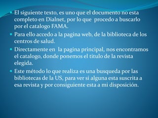  El siguiente texto, es uno que el documento no esta
completo en Dialnet, por lo que procedo a buscarlo
por el catalogo FAMA.
 Para ello accedo a la pagina web, de la biblioteca de los
centros de salud.
 Directamente en la pagina principal, nos encontramos
el catalogo, donde ponemos el titulo de la revista
elegida.
 Este método lo que realiza es una busqueda por las
bibliotecas de la US, para ver si alguna esta suscrita a
esa revista y por consiguiente esta a mi disposición.
 