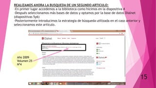 REALIZAMOS AHORA LA BUSQUEDA DE UN SEGUNDO ARTICULO:
-En primer lugar accedemos a la biblioteca como hicimos en la diapositiva 4
-Después seleccionamos más bases de datos y optamos por la base de datos Dialnet
(diapositivas 5y6)
-Posteriormente introducimos la estrategia de búsqueda utilizada en el caso anterior y
seleccionamos este artículo.
15
Año 2009
Volumen 25
Nº4
 