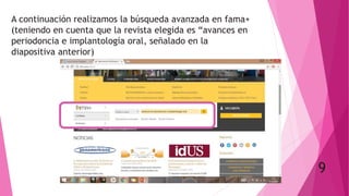 A continuación realizamos la búsqueda avanzada en fama+
(teniendo en cuenta que la revista elegida es “avances en
periodoncia e implantología oral, señalado en la
diapositiva anterior)
9
 