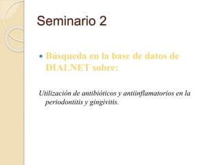 Seminario 2
 Búsqueda en la base de datos de
DIALNET sobre:
Utilización de antibióticos y antiinflamatorios en la
periodontitis y gingivitis.
 