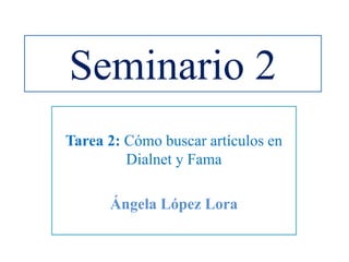 Seminario 2
Tarea 2: Cómo buscar artículos en
Dialnet y Fama
Ángela López Lora
 