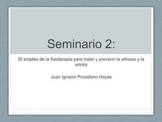 Seminario 2:
El empleo de la fisioterapia para tratar y prevenir la artrosis y la
artritis
Juan Ignacio Povedano Hoyas
 