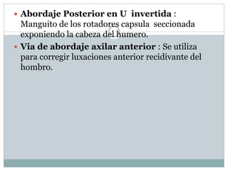  Abordaje Posterior en U invertida :
Manguito de los rotadores capsula seccionada
exponiendo la cabeza del humero.
 Via de abordaje axilar anterior : Se utiliza
para corregir luxaciones anterior recidivante del
hombro.
 