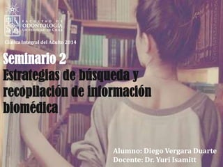 Alumno: Diego Vergara Duarte
Docente: Dr. Yuri Isamitt
Clínica Integral del Adulto 2014
Seminario 2
Estrategias de búsqueda y
recopilación de información
biomédica
 