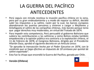 LA GUERRA DEL PACÍFICO
                  ANTECEDENTES
•   Perú seguía con mirada recelosa la invasión pacífica chilena en la zona,
    pero por su gran endeudamiento y a modo de reparar su déficit, decidió
    subir los impuestos a su salitre, razón por la cual, los barcos europeos
    abandonaron los puertos peruanos y vinieron a cargar a Mejillones y
    Antofagasta el salitre de las compañías chilenas, más barato porque tenía
    que pagar derechos muy moderados, en virtud del Tratado de 1874.
•   Para impedir esta competencia, Perú persuadió al gobierno Boliviano que
    subiera las contribuciones a las salitreras y como Bolivia estaba también
    empobrecida y la opinión pública era contraria a la explotación chilena, el
    11 de Febrero de 1878, el Congreso Boliviano, dirigido por el Presidente
    Hilarión Daza, aprobó el siguiente decreto en un Artículo único:
    “Se aprueba la transacción hecha por el Poder Ejecutivo en 1874, con la
    condición que se haga efectivo un impuesto de 10 centavos por quintal de
    salitre exportado”.
•   Esta fue la chispa que encendió la Guerra del Pacífico, ganada por Chile.

•   Versión (Chilena)
 