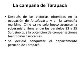 La campaña de Tarapacá

• Después de las victorias obtenidas en la
  ocupación de Antofagasta y en la campaña
  marítima, Chile ya no sólo buscó asegurar la
  soberanía chilena entre los paralelos 23 y 25
  Sur, sino que la obtención de compensaciones
  territoriales favorables.
• Se decidió conquistar el departamento
  peruano de Tarapacá.
 