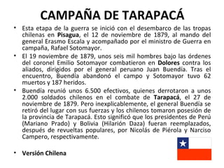 CAMPAÑA DE TARAPACÁ
• Esta etapa de la guerra se inició con el desembarco de las tropas
  chilenas en Pisagua, el 12 de noviembre de 1879, al mando del
  general Erasmo Escala y acompañado por el ministro de Guerra en
  campaña, Rafael Sotomayor.
• El 19 noviembre de 1879, unos seis mil hombres bajo las órdenes
  del coronel Emilio Sotomayor combatieron en Dolores contra los
  aliados, dirigidos por el general peruano Juan Buendía. Tras el
  encuentro, Buendía abandonó el campo y Sotomayor tuvo 62
  muertos y 187 heridos.
• Buendía reunió unos 6.500 efectivos, quienes derrotaron a unos
  2.000 soldados chilenos en el combate de Tarapacá, el 27 de
  noviembre de 1879. Pero inexplicablemente, el general Buendía se
  retiró del lugar con sus fuerzas y los chilenos tomaron posesión de
  la provincia de Tarapacá. Esto significó que los presidentes de Perú
  (Mariano Prado) y Bolivia (Hilarión Daza) fueran reemplazados,
  después de revueltas populares, por Nicolás de Piérola y Narciso
  Campero, respectivamente.

• Versión Chilena
 