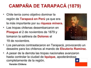 CAMPAÑA DE TARAPACÁ (1879)
• Chile tenía como objetivo dominar la
  región de Tarapacá en Perú ya que era
  la más importante por su riqueza minera.
• Las tropas chilenas desembarcaron en
  Pisagua el 2 de noviembre de 1879 y
  tomaron la salitrera de Dolores el
  19 de noviembre.
• Los peruanos contraatacaron en Tarapacá, provocando un
  desastre para los chilenos al mando de Eleuterio Ramírez.
• A pesar de la derrota las tropas nacionales avanzaron
  hasta controlar la ciudad de Iquique, apoderándose
  completamente de la región.
    Versión Chilena
 