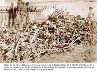 Restos de los héroes bolivianos, chilenos y peruanos de la Batalla del Alto de la Alianza, encontrados en el
campo de batalla, antes de ser trasladados al Cementerio de Tacna (en la esquina superior derecha, se
observa un niño... que horrible imagen, la que están viendo).
 