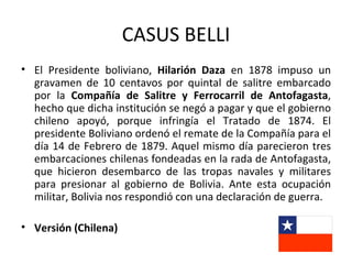 CASUS BELLI
• El Presidente boliviano, Hilarión Daza en 1878 impuso un
  gravamen de 10 centavos por quintal de salitre embarcado
  por la Compañía de Salitre y Ferrocarril de Antofagasta,
  hecho que dicha institución se negó a pagar y que el gobierno
  chileno apoyó, porque infringía el Tratado de 1874. El
  presidente Boliviano ordenó el remate de la Compañía para el
  día 14 de Febrero de 1879. Aquel mismo día parecieron tres
  embarcaciones chilenas fondeadas en la rada de Antofagasta,
  que hicieron desembarco de las tropas navales y militares
  para presionar al gobierno de Bolivia. Ante esta ocupación
  militar, Bolivia nos respondió con una declaración de guerra.

• Versión (Chilena)
 
