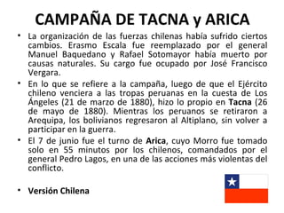 CAMPAÑA DE TACNA y ARICA
• La organización de las fuerzas chilenas había sufrido ciertos
  cambios. Erasmo Escala fue reemplazado por el general
  Manuel Baquedano y Rafael Sotomayor había muerto por
  causas naturales. Su cargo fue ocupado por José Francisco
  Vergara.
• En lo que se refiere a la campaña, luego de que el Ejército
  chileno venciera a las tropas peruanas en la cuesta de Los
  Ángeles (21 de marzo de 1880), hizo lo propio en Tacna (26
  de mayo de 1880). Mientras los peruanos se retiraron a
  Arequipa, los bolivianos regresaron al Altiplano, sin volver a
  participar en la guerra.
• El 7 de junio fue el turno de Arica, cuyo Morro fue tomado
  solo en 55 minutos por los chilenos, comandados por el
  general Pedro Lagos, en una de las acciones más violentas del
  conflicto.

• Versión Chilena
 