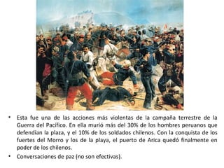 •   Esta fue una de las acciones más violentas de la campaña terrestre de la
    Guerra del Pacífico. En ella murió más del 30% de los hombres peruanos que
    defendían la plaza, y el 10% de los soldados chilenos. Con la conquista de los
    fuertes del Morro y los de la playa, el puerto de Arica quedó finalmente en
    poder de los chilenos.
•   Conversaciones de paz (no son efectivas).
 
