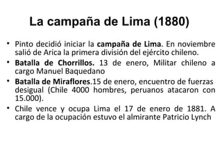 La campaña de Lima (1880)
• Pinto decidió iniciar la campaña de Lima. En noviembre
  salió de Arica la primera división del ejército chileno.
• Batalla de Chorrillos. 13 de enero, Militar chileno a
  cargo Manuel Baquedano
• Batalla de Miraflores.15 de enero, encuentro de fuerzas
  desigual (Chile 4000 hombres, peruanos atacaron con
  15.000).
• Chile vence y ocupa Lima el 17 de enero de 1881. A
  cargo de la ocupación estuvo el almirante Patricio Lynch
 