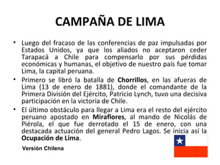CAMPAÑA DE LIMA
• Luego del fracaso de las conferencias de paz impulsadas por
  Estados Unidos, ya que los aliados no aceptaron ceder
  Tarapacá a Chile para compensarlo por sus pérdidas
  económicas y humanas, el objetivo de nuestro país fue tomar
  Lima, la capital peruana.
• Primero se libró la batalla de Chorrillos, en las afueras de
  Lima (13 de enero de 1881), donde el comandante de la
  Primera División del Ejército, Patricio Lynch, tuvo una decisiva
  participación en la victoria de Chile.
• El último obstáculo para llegar a Lima era el resto del ejército
  peruano apostado en Miraflores, al mando de Nicolás de
  Piérola, el que fue derrotado el 15 de enero, con una
  destacada actuación del general Pedro Lagos. Se inicia así la
  Ocupación de Lima.
   Versión Chilena
 