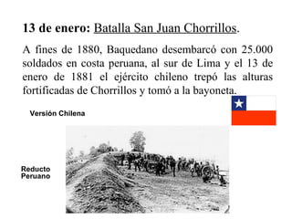 13 de enero: Batalla San Juan Chorrillos.
A fines de 1880, Baquedano desembarcó con 25.000
soldados en costa peruana, al sur de Lima y el 13 de
enero de 1881 el ejército chileno trepó las alturas
fortificadas de Chorrillos y tomó a la bayoneta.
  Versión Chilena




Reducto
Peruano
 