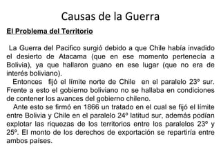 Causas de la Guerra
El Problema del Territorio

 La Guerra del Pacifico surgió debido a que Chile había invadido
el desierto de Atacama (que en ese momento pertenecía a
Bolivia), ya que hallaron guano en ese lugar (que no era de
interés boliviano).
  Entonces fijó el límite norte de Chile en el paralelo 23º sur.
Frente a esto el gobierno boliviano no se hallaba en condiciones
de contener los avances del gobierno chileno.
   Ante esto se firmó en 1866 un tratado en el cual se fijó el límite
entre Bolivia y Chile en el paralelo 24º latitud sur, además podían
explotar las riquezas de los territorios entre los paralelos 23º y
25º. El monto de los derechos de exportación se repartiría entre
ambos países.
 